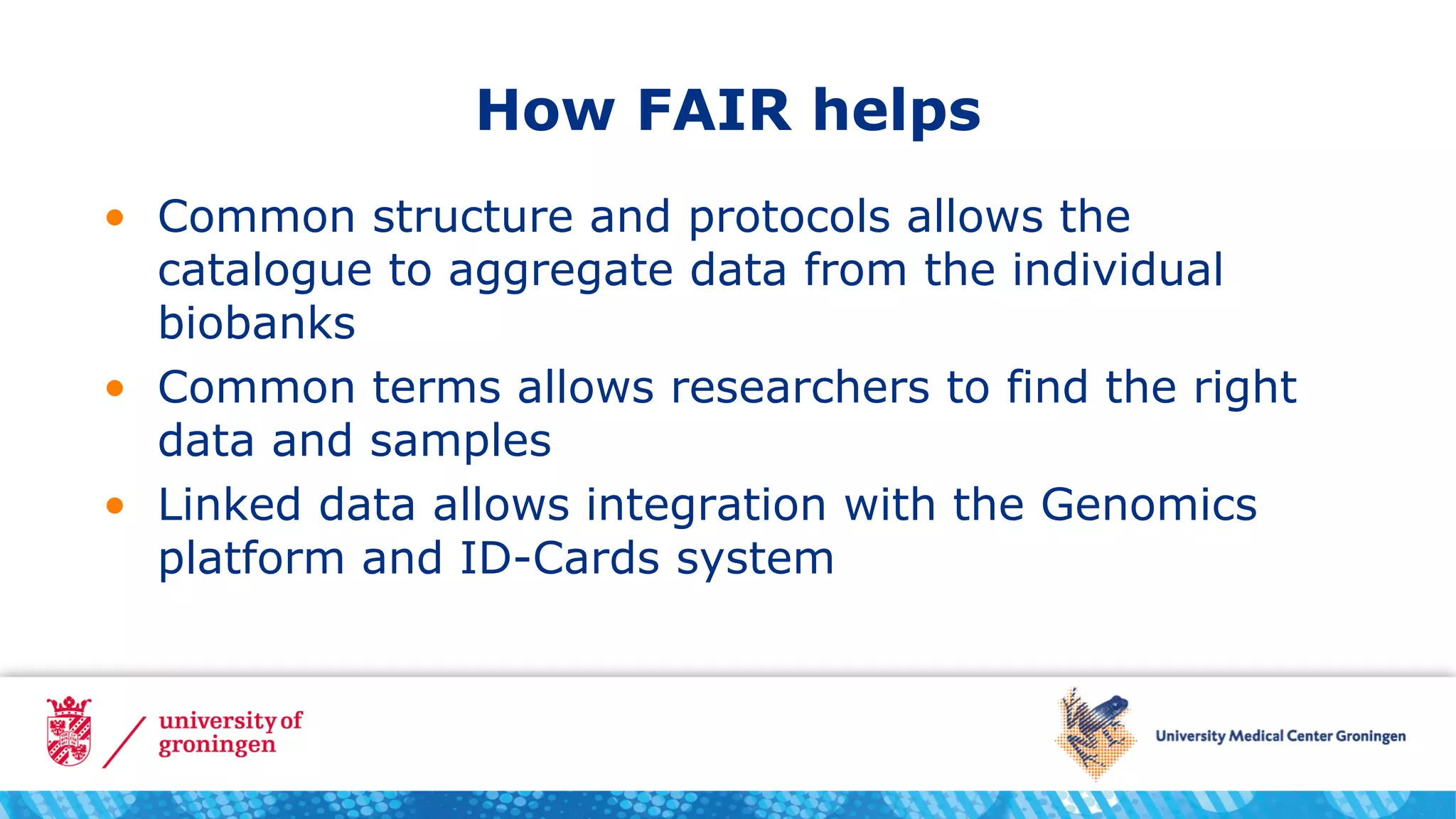 How FAIR helps
• Common structure and protocols allows the
catalogue to aggregate data from the individual
biobanks
• Common terms allows researchers to find the right
data and samples
• Linked data allows integration with the Genomics
platform and ID-Cards system
 