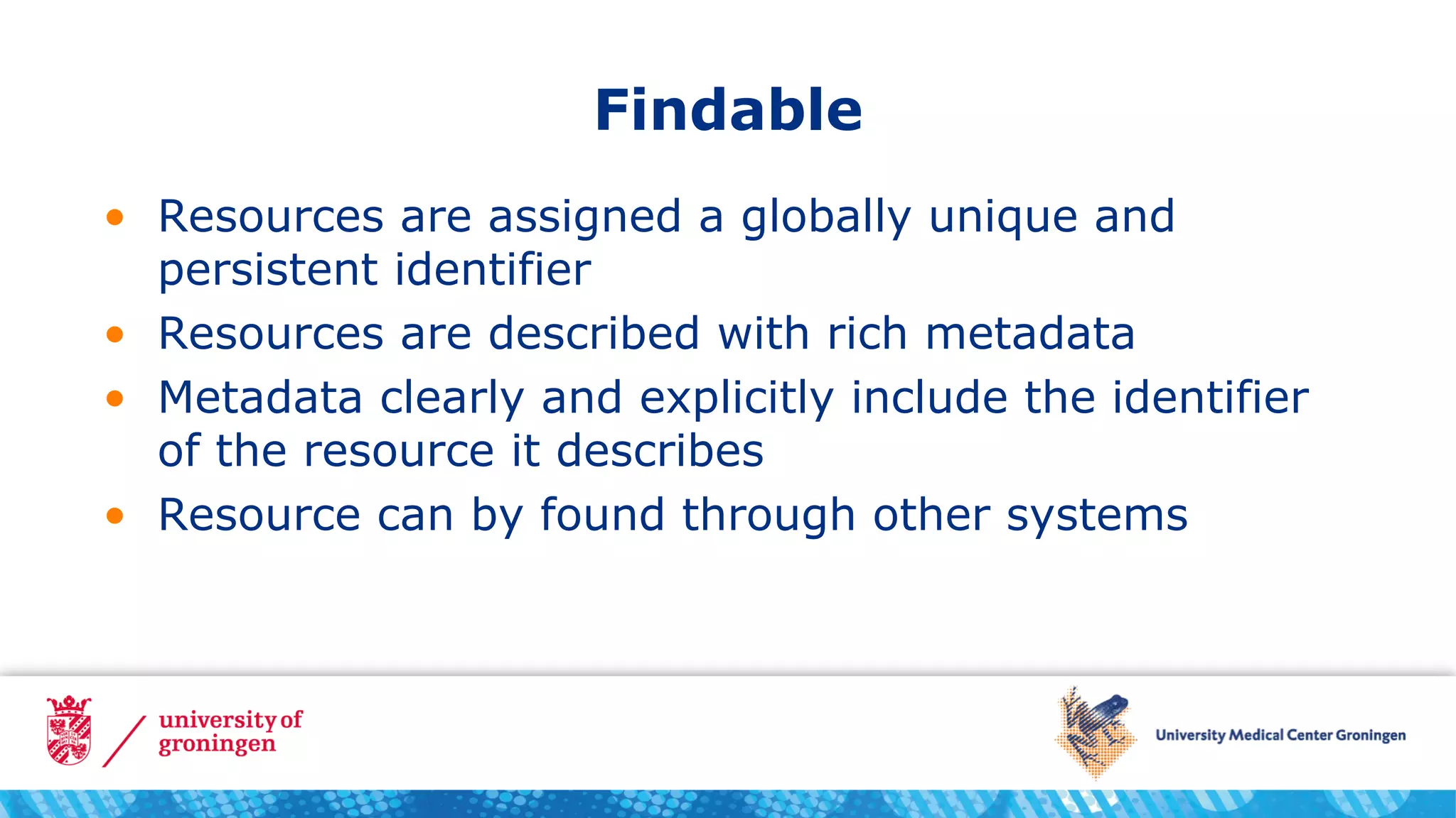 Findable
• Resources are assigned a globally unique and
persistent identifier
• Resources are described with rich metadata
• Metadata clearly and explicitly include the identifier
of the resource it describes
• Resource can by found through other systems
 