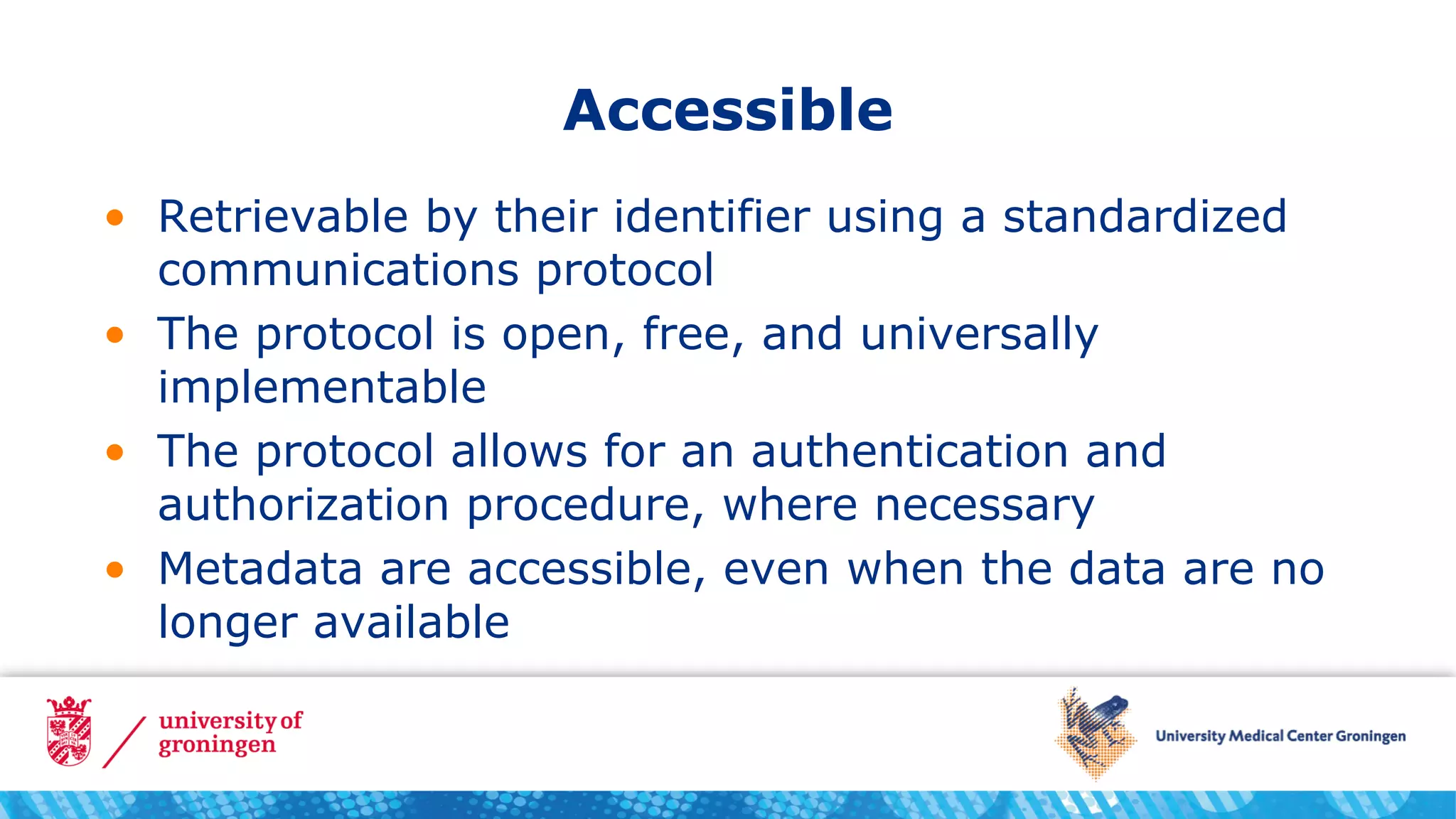 Accessible
• Retrievable by their identifier using a standardized
communications protocol
• The protocol is open, free, and universally
implementable
• The protocol allows for an authentication and
authorization procedure, where necessary
• Metadata are accessible, even when the data are no
longer available
 