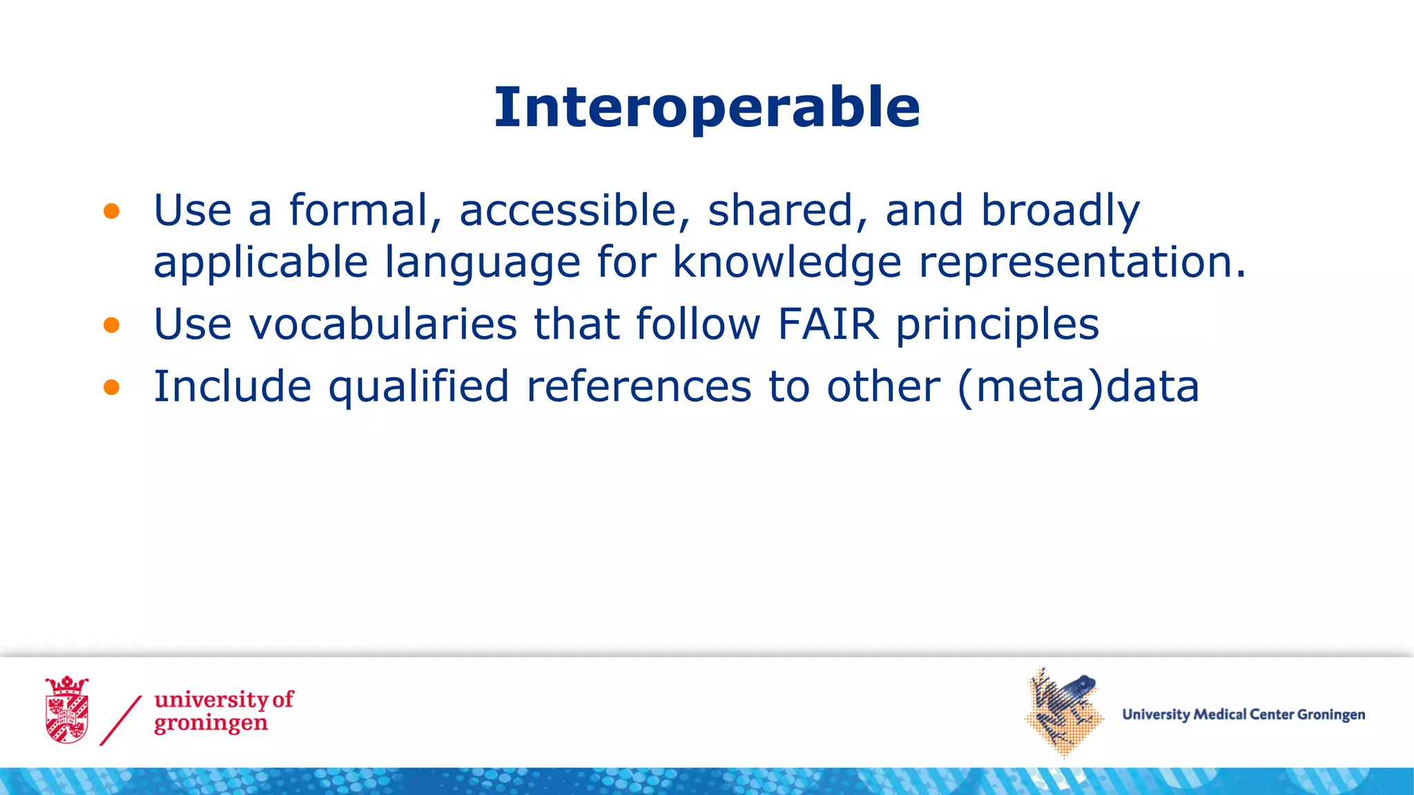 Interoperable
• Use a formal, accessible, shared, and broadly
applicable language for knowledge representation.
• Use vocabularies that follow FAIR principles
• Include qualified references to other (meta)data
 