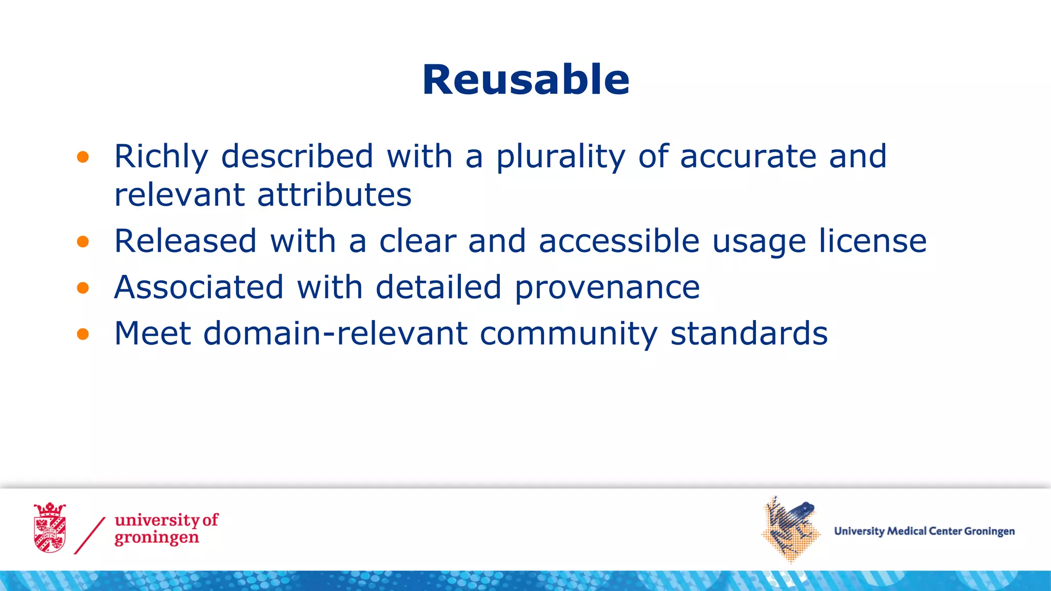 Reusable
• Richly described with a plurality of accurate and
relevant attributes
• Released with a clear and accessible usage license
• Associated with detailed provenance
• Meet domain-relevant community standards
 