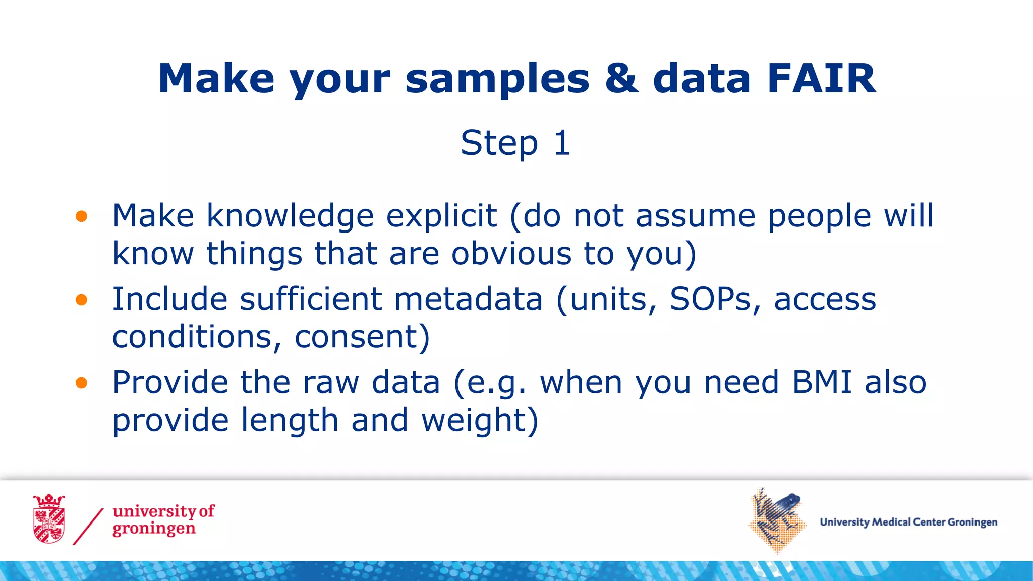 Make your samples & data FAIR
• Make knowledge explicit (do not assume people will
know things that are obvious to you)
• Include sufficient metadata (units, SOPs, access
conditions, consent)
• Provide the raw data (e.g. when you need BMI also
provide length and weight)
Step 1
 