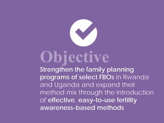 Objective
Strengthen the family planning
programs of select FBOs in Rwanda
and Uganda and expand their
method mix through the introduction
of effective, easy-to-use fertility
awareness-based methods
 