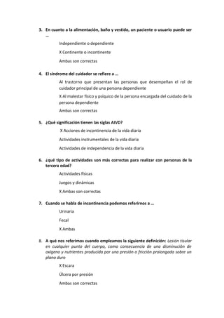 3. En cuanto a la alimentación, baño y vestido, un paciente o usuario puede ser
…
Independiente o dependiente
X Continente o incontinente
Ambas son correctas
4. El síndrome del cuidador se refiere a …
Al trastorno que presentan las personas que desempeñan el rol de
cuidador principal de una persona dependiente
X Al malestar físico y psíquico de la persona encargada del cuidado de la
persona dependiente
Ambas son correctas
5. ¿Qué significación tienen las siglas AIVD?
X Acciones de incontinencia de la vida diaria
Actividades instrumentales de la vida diaria
Actividades de independencia de la vida diaria
6. ¿qué tipo de actividades son más correctas para realizar con personas de la
tercera edad?
Actividades físicas
Juegos y dinámicas
X Ambas son correctas
7. Cuando se habla de incontinencia podemos referirnos a …
Urinaria
Fecal
X Ambas
8. A qué nos referimos cuando empleamos la siguiente definición: Lesión tisular
en cualquier punto del cuerpo, como consecuencia de una disminución de
oxígeno y nutrientes producida por una presión o fricción prolongada sobre un
plano duro
X Escara
Úlcera por presión
Ambas son correctas

 
