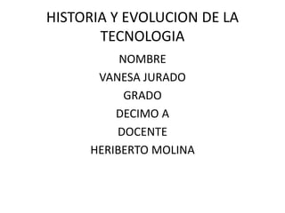 HISTORIA Y EVOLUCION DE LA
TECNOLOGIA
NOMBRE
VANESA JURADO
GRADO
DECIMO A
DOCENTE
HERIBERTO MOLINA
 