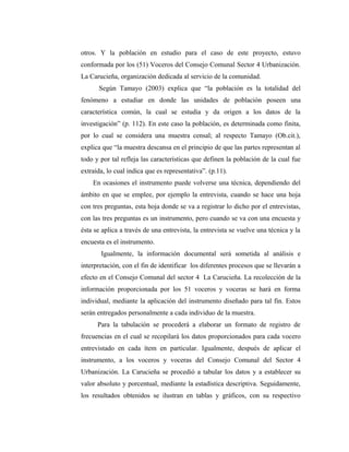 otros. Y la población en estudio para el caso de este proyecto, estuvo
conformada por los (51) Voceros del Consejo Comunal Sector 4 Urbanización.
La Carucieña, organización dedicada al servicio de la comunidad.
Según Tamayo (2003) explica que “la población es la totalidad del
fenómeno a estudiar en donde las unidades de población poseen una
característica común, la cual se estudia y da origen a los datos de la
investigación” (p. 112). En este caso la población, es determinada como finita,
por lo cual se considera una muestra censal; al respecto Tamayo (Ob.cit.),
explica que “la muestra descansa en el principio de que las partes representan al
todo y por tal refleja las características que definen la población de la cual fue
extraída, lo cual indica que es representativa”. (p.11).
En ocasiones el instrumento puede volverse una técnica, dependiendo del
ámbito en que se emplee, por ejemplo la entrevista, cuando se hace una hoja
con tres preguntas, esta hoja donde se va a registrar lo dicho por el entrevistas,
con las tres preguntas es un instrumento, pero cuando se va con una encuesta y
ésta se aplica a través de una entrevista, la entrevista se vuelve una técnica y la
encuesta es el instrumento.
Igualmente, la información documental será sometida al análisis e
interpretación, con el fin de identificar los diferentes procesos que se llevarán a
efecto en el Consejo Comunal del sector 4 La Carucieña. La recolección de la
información proporcionada por los 51 voceros y voceras se hará en forma
individual, mediante la aplicación del instrumento diseñado para tal fin. Estos
serán entregados personalmente a cada individuo de la muestra.
Para la tabulación se procederá a elaborar un formato de registro de
frecuencias en el cual se recopilará los datos proporcionados para cada vocero
entrevistado en cada ítem en particular. Igualmente, después de aplicar el
instrumento, a los voceros y voceras del Consejo Comunal del Sector 4
Urbanización. La Carucieña se procedió a tabular los datos y a establecer su
valor absoluto y porcentual, mediante la estadística descriptiva. Seguidamente,
los resultados obtenidos se ilustran en tablas y gráficos, con su respectivo
 
