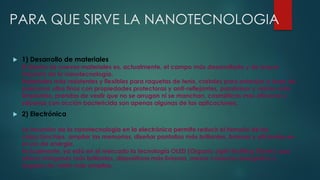 PARA QUE SIRVE LA NANOTECNOLOGIA
 1) Desarrollo de materiales
El diseño de nuevos materiales es, actualmente, el campo más desarrollado y de mayor
impacto de la nanotecnología.
Materiales más resistentes y flexibles para raquetas de tenis, cristales para anteojos a base de
polímeros ultra finos con propiedades protectoras y anti-reflejantes, parabrisas y vidrios auto
limpiantes, prendas de vestir que no se arrugan ni se manchan, cosméticos más eficaces y
sábanas con acción bactericida son apenas algunas de las aplicaciones.
 2) Electrónica
La incursión de la nanotecnología en la electrónica permite reducir el tamaño de los
chips/biochips, ampliar las memorias, diseñar pantallas más brillantes, livianas y eficientes en
el uso de energía.
Actualmente, ya está en el mercado la tecnología OLED (Organic Light-Emitting Diode), que
ofrece imágenes más brillantes, dispositivos más livianos, menor consumo energético y
ángulos de visión más amplios.
 