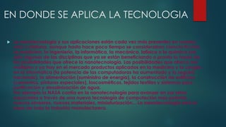 EN DONDE SE APLICA LA TECNOLOGIA
 La nanotecnología y sus aplicaciones están cada vez más presentes en nuestra
vida cotidiana, aunque hasta hace poco tiempo se consideraban ciencia ficción.
La medicina, la ingeniería, la informática, la mecánica, lafísica o la química son
sólo algunas de las disciplinas que ya se están beneficiando o pronto lo harán de
las posibilidades que ofrece la nanotecnología. Las posibilidades que ofrece son
múltiples y ya hay en el mercado productos aplicados en la medicina y la cirugía ,
en la informática (la potencia de las computadoras ha aumentado y lo seguirá
haciendo), la alimentación (suministro de energía), la construcción de edificios
(cementos, pinturas especiales), loscosméticos, tejidos textiles y sistemas para
purificación y desalinización de agua.
Por ejemplo la NASA confía en la nanotecnología para avanzar en sus retos
espaciales a través de una nueva tecnología de computación más potente,
nuevos sensores, nuevos materiales, miniaturización... La nanotecnología será la
base de toda la industria manufacturera.
 