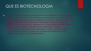 QUE ES BIOTECNOLOGIA
 La biotecnología consiste precisamente en la utilización de la maquinaria
biológica de otros seres vivos de forma que resulte en un beneficio para
el ser humano, ya sea porque se obtiene un producto valioso o porque se
mejora un procedimiento industrial. Mediante la biotecnología, los
científicos buscan formas de aprovechar la "tecnología biológica" de los
seres vivos para generar alimentos más saludables, mejores
medicamentos, materiales más resistentes o menos contaminantes,
cultivos más productivos, fuentes de energía renovables e incluso
sistemas para eliminar la contaminación.
 