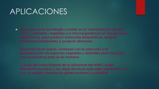APLICACIONES
 Esta rama de la tecnología consiste en la "manipulación de seré
vivos" ( animales, vegetales y/o microorganismos) en sus procesos
bioquímicos, para producir sustancias terapéuticas, resolver
problemas ambientales o producir alimentos.
Esta rama no es nueva, comenzó con la selección y la
domesticación de especies vegetales y animales para hacer las
más productivas para el ser humano.
A partir del conocimiento de la estructura del ADN ( ácido
desoxirribonucleico ), las viejas técnicas aplicadas cambiaron, ya
que es posible conocer los genes erróneos y sustituirlos.
 