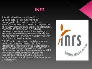 El INRS : significa Investigación y Seguridades el Instituto francés encargado de realizar estudios e investigaciones con miras a la mejora de la salud y la seguridad de los trabajadores, así como la detección de futuras necesidades en prevención de riesgos laborales mediante la evaluación de los programas y las medidas que hayan sido adoptadas previamente. El INRS edita numerosas publicaciones, realiza el asesoramiento técnico a empresas e imparte cursos adaptados a las necesidades en prevención de las distintas compañías. Los expertos del INRS participan en numerosos grupos de trabajo a nivel nacional, europeo e internacional para la creación de normas y legislación. 