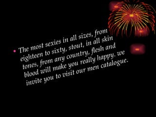 The most sexies in all sizes, from eighteen to sixty, stout, in all skin tones, from any country, flesh and blood will make you really happy. we invite you to visit our men catalogue. 