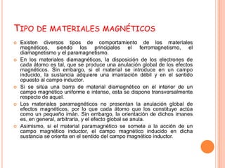 TIPO DE MATERIALES MAGNÉTICOS
   Existen diversos tipos de comportamiento de los materiales
    magnéticos, siendo los principales el ferromagnetismo, el
    diamagnetismo y el paramagnetismo.
   En los materiales diamagnéticos, la disposición de los electrones de
    cada átomo es tal, que se produce una anulación global de los efectos
    magnéticos. Sin embargo, si el material se introduce en un campo
    inducido, la sustancia adquiere una imantación débil y en el sentido
    opuesto al campo inductor.
   Si se sitúa una barra de material diamagnético en el interior de un
    campo magnético uniforme e intenso, esta se dispone transversalmente
    respecto de aquel.
   Los materiales paramagnéticos no presentan la anulación global de
    efectos magnéticos, por lo que cada átomo que los constituye actúa
    como un pequeño imán. Sin embargo, la orientación de dichos imanes
    es, en general, arbitraria, y el efecto global se anula.
   Asimismo, si el material paramagnético se somete a la acción de un
    campo magnético inductor, el campo magnético inducido en dicha
    sustancia se orienta en el sentido del campo magnético inductor.
 