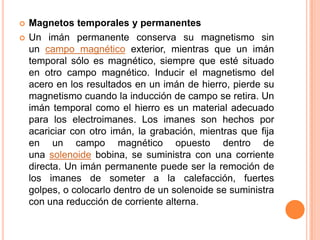    Magnetos temporales y permanentes
   Un imán permanente conserva su magnetismo sin
    un campo magnético exterior, mientras que un imán
    temporal sólo es magnético, siempre que esté situado
    en otro campo magnético. Inducir el magnetismo del
    acero en los resultados en un imán de hierro, pierde su
    magnetismo cuando la inducción de campo se retira. Un
    imán temporal como el hierro es un material adecuado
    para los electroimanes. Los imanes son hechos por
    acariciar con otro imán, la grabación, mientras que fija
    en un campo magnético opuesto dentro de
    una solenoide bobina, se suministra con una corriente
    directa. Un imán permanente puede ser la remoción de
    los imanes de someter a la calefacción, fuertes
    golpes, o colocarlo dentro de un solenoide se suministra
    con una reducción de corriente alterna.
 