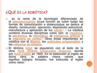 ¿QUÉ ES LA ROBÓTICA?
     es la rama de la tecnología diferenciada de
    la telecomunicación (cuya función es cubrir todas las
    formas de comunicación a distancia)que se dedica al
    diseño, construcción, operación, disposición estructural,
    manufactura y aplicación de los robots.1 2 La robótica
    combina diversas disciplinas como son: la mecánica,
    la electrónica, la informática, la inteligencia artificial y
    la ingeniería de control.3 Otras áreas importantes en
    robótica son el álgebra, los autómatas programables y
    las máquinas de estados.
   El término robot se popularizó con el éxito de la
    obra RUR (Robots Universales Rossum), escrita
    por Karel Capek en 1920. En la traducción al inglés de
    dicha obra, la palabra checa robota, que
    significa trabajos forzados, fue traducida al inglés
    como robot.4
 