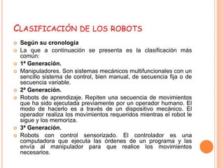 CLASIFICACIÓN DE LOS ROBOTS
   Según su cronología
   La que a continuación se presenta es la clasificación más
    común:
   1ª Generación.
   Manipuladores. Son sistemas mecánicos multifuncionales con un
    sencillo sistema de control, bien manual, de secuencia fija o de
    secuencia variable.
   2ª Generación.
   Robots de aprendizaje. Repiten una secuencia de movimientos
    que ha sido ejecutada previamente por un operador humano. El
    modo de hacerlo es a través de un dispositivo mecánico. El
    operador realiza los movimientos requeridos mientras el robot le
    sigue y los memoriza.
   3ª Generación.
   Robots con control sensorizado. El controlador es una
    computadora que ejecuta las órdenes de un programa y las
    envía al manipulador para que realice los movimientos
    necesarios.
 