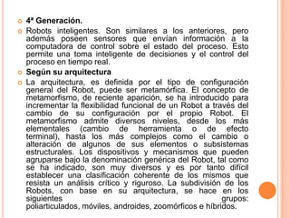    4ª Generación.
   Robots inteligentes. Son similares a los anteriores, pero
    además poseen sensores que envían información a la
    computadora de control sobre el estado del proceso. Esto
    permite una toma inteligente de decisiones y el control del
    proceso en tiempo real.
   Según su arquitectura
   La arquitectura, es definida por el tipo de configuración
    general del Robot, puede ser metamórfica. El concepto de
    metamorfismo, de reciente aparición, se ha introducido para
    incrementar la flexibilidad funcional de un Robot a través del
    cambio de su configuración por el propio Robot. El
    metamorfismo admite diversos niveles, desde los más
    elementales (cambio de herramienta o de efecto
    terminal), hasta los más complejos como el cambio o
    alteración de algunos de sus elementos o subsistemas
    estructurales. Los dispositivos y mecanismos que pueden
    agruparse bajo la denominación genérica del Robot, tal como
    se ha indicado, son muy diversos y es por tanto difícil
    establecer una clasificación coherente de los mismos que
    resista un análisis crítico y riguroso. La subdivisión de los
    Robots, con base en su arquitectura, se hace en los
    siguientes                                              grupos:
    poliarticulados, móviles, androides, zoomórficos e híbridos.
 