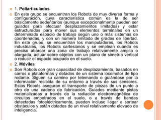    1. Poliarticulados
   En este grupo se encuentran los Robots de muy diversa forma y
    configuración, cuya característica común es la de ser
    básicamente sedentarios (aunque excepcionalmente pueden ser
    guiados para efectuar desplazamientos limitados) y estar
    estructurados para mover sus elementos terminales en un
    determinado espacio de trabajo según uno o más sistemas de
    coordenadas, y con un número limitado de grados de libertad.
    En este grupo, se encuentran los manipuladores, los Robots
    industriales, los Robots cartesianos y se emplean cuando es
    preciso abarcar una zona de trabajo relativamente amplia o
    alargada, actuar sobre objetos con un plano de simetría vertical
    o reducir el espacio ocupado en el suelo.
   2. Móviles
   Son Robots con gran capacidad de desplazamiento, basados en
    carros o plataformas y dotados de un sistema locomotor de tipo
    rodante. Siguen su camino por telemando o guiándose por la
    información recibida de su entorno a través de sus sensores.
    Estos Robots aseguran el transporte de piezas de un punto a
    otro de una cadena de fabricación. Guiados mediante pistas
    materializadas a través de la radiación electromagnética de
    circuitos empotrados en el suelo, o a través de bandas
    detectadas fotoeléctricamente, pueden incluso llegar a sortear
    obstáculos y están dotados de un nivel relativamente elevado de
    inteligencia.
 