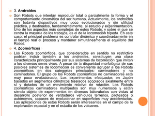    3. Androides
   Son Robots que intentan reproducir total o parcialmente la forma y el
    comportamiento cinemática del ser humano. Actualmente, los androides
    son todavía dispositivos muy poco evolucionados y sin utilidad
    práctica, y destinados, fundamentalmente, al estudio y experimentación.
    Uno de los aspectos más complejos de estos Robots, y sobre el que se
    centra la mayoría de los trabajos, es el de la locomoción bípeda. En este
    caso, el principal problema es controlar dinámica y coordinadamente en
    el tiempo real el proceso y mantener simultáneamente el equilibrio del
    Robot.
   4. Zoomórficos
   Los Robots zoomórficos, que considerados en sentido no restrictivo
    podrían incluir también a los androides, constituyen una clase
    caracterizada principalmente por sus sistemas de locomoción que imitan
    a los diversos seres vivos. A pesar de la disparidad morfológica de sus
    posibles sistemas de locomoción es conveniente agrupar a los Robots
    zoomórficos en dos categorías principales: caminadores y no
    caminadores. El grupo de los Robots zoomórficos no caminadores está
    muy poco evolucionado. Los experimentos efectuados en Japón
    basados en segmentos cilíndricos biselados acoplados axialmente entre
    sí y dotados de un movimiento relativo de rotación. Los Robots
    zoomórficos caminadores multípedos son muy numerosos y están
    siendo objeto de experimentos en diversos laboratorios con vistas al
    desarrollo posterior de verdaderos vehículos terrenos, piloteados o
    autónomos, capaces de evolucionar en superficies muy accidentadas.
    Las aplicaciones de estos Robots serán interesantes en el campo de la
    exploración espacial y en el estudio de los volcanes.
 