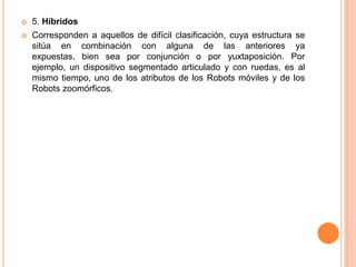    5. Híbridos
   Corresponden a aquellos de difícil clasificación, cuya estructura se
    sitúa en combinación con alguna de las anteriores ya
    expuestas, bien sea por conjunción o por yuxtaposición. Por
    ejemplo, un dispositivo segmentado articulado y con ruedas, es al
    mismo tiempo, uno de los atributos de los Robots móviles y de los
    Robots zoomórficos.
 