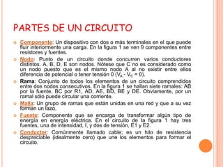 PARTES DE UN CIRCUITO
   Componente: Un dispositivo con dos o más terminales en el que puede
    fluir interiormente una carga. En la figura 1 se ven 9 componentes entre
    resistores y fuentes.
   Nodo: Punto de un circuito donde concurren varios conductores
    distintos. A, B, D, E son nodos. Nótese que C no es considerado como
    un nodo puesto que es el mismo nodo A al no existir entre ellos
    diferencia de potencial o tener tensión 0 (VA - VC = 0).
   Rama: Conjunto de todos los elementos de un circuito comprendidos
    entre dos nodos consecutivos. En la figura 1 se hallan siete ramales: AB
    por la fuente, BC por R1, AD, AE, BD, BE y DE. Obviamente, por un
    ramal sólo puede circular una corriente.
   Malla: Un grupo de ramas que están unidas en una red y que a su vez
    forman un lazo.
   Fuente: Componente que se encarga de transformar algún tipo de
    energía en energía eléctrica. En el circuito de la figura 1 hay tres
    fuentes, una de intensidad, I, y dos de tensión, E1 y E2.
   Conductor: Comúnmente llamado cable; es un hilo de resistencia
    despreciable (idealmente cero) que une los elementos para formar el
    circuito.
 