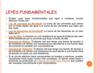 LEYES FUNDAMENTALES
   Existen unas leyes fundamentales que rigen a cualquier circuito
    eléctrico. Estas son:
   Ley de corriente de Kirchhoff: La suma de las corrientes que entran
    por un nodo deben ser igual a la suma de las corrientes que salen por
    ese nodo.
   Ley de tensiones de Kirchhoff: La suma de las tensiones en un lazo
    debe ser 0.
   Ley de Ohm: La tensión en una resistencia es igual al producto del valor
    dicha resistencia por la corriente que fluye a través de ella.
   Teorema de Norton: Cualquier red que tenga una fuente de tensión o
    de corriente y al menos una resistencia es equivalente a una fuente ideal
    de corriente en paralelo con una resistencia.
   Teorema de Thévenin: Cualquier red que tenga una fuente de tensión o
    de corriente y al menos una resistencia es equivalente a una fuente ideal
    de tensión en serie con una resistencia.
   Si el circuito eléctrico tiene componentes no lineales y reactivos, pueden
    necesitarse otras leyes mucho más complejas. Al aplicar estas leyes o
    teoremas se producirán un sistema de ecuaciones lineales que pueden
    ser resueltas manualmente o por computadora.
 