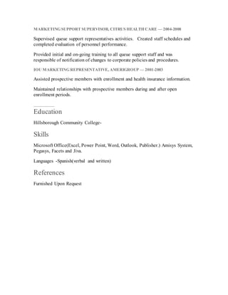 MARKETING SUPPORT SUPERVISOR, CITRUS HEALTH CARE — 2004-2008
Supervised queue support representatives activities.  Created staff schedules and
completed evaluation of personnel performance.
Provided initial and on-going training to all queue support staff and was
responsible of notification of changes to corporate policies and procedures.
IOU MARKETING REPRESENTATIVE, AMERIGROUP — 2001-2003
Assisted prospective members with enrollment and health insurance information.
Maintained relationships with prospective members during and after open
enrollment periods.
Education
Hillsborough Community College-
Skills
Microsoft Office(Excel, Power Point, Word, Outlook, Publisher.) Amisys System,
Pegasys, Facets and Jiva.
Languages -Spanish(verbal and written)
References
Furnished Upon Request
 