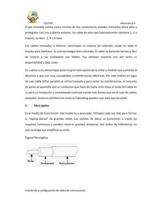 “IESTPA” informática II
Instalación y configuración de redes de comunicación
El par trenzado consta como mínimo de dos conductores aislados trenzados entre ellos y
protegidos con una cubierta aislante. Un cable de este tipo habitualmente contiene 1, 2 o
4 pares, es decir: 2, 4 u 8 hilos.
Los cables trenzados o bifilares constituyen el sistema de cableado usado en todo el
mundo para telefonía. Es una tecnología bien conocida. El cable es bastante barato y fácil
de instalar y las conexiones son fiables. Sus ventajas mayores son por tanto su
disponibilidad y bajo coste.
En cuanto a las desventajas están la gran atenuación de la señal a medida que aumenta la
distancia y que son muy susceptibles a interferencias eléctricas. Por este motivo en lugar
de usar cable bifilar paralelo se utiliza trenzado y para evitar las interferencias, el conjunto
de pares se apantalla con un conductor que hace de malla. Esto eleva el coste del cable en
sí, pero su instalación y conexionado continúa siendo más barato que en el caso de cables
coaxiales. Tanto la red Ethernet como la TokenRing pueden usar este tipo de cable.
C. Fibra óptica
Es el medio de transmisión más moderno y avanzado. Utilizado cada vez más para formar
la "espina dorsal" de grandes redes. Las señales de datos se transmiten a través de
impulsos luminosos y pueden recorrer grandes distancias (del orden de kilómetros) sin
que se tenga que amplificar la señal.
Figura Fibra óptica
 