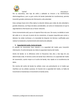 “IESTPA” informática II
Instalación y configuración de redes de comunicación
Por su naturaleza, este tipo de señal y cableado es inmune a las interferencias
electromagnéticas y por su gran ancho de banda (velocidad de transferencia), permite
transmitir grandes volúmenes de información a alta velocidad.
Estas ventajas hacen de la fibra óptica la elección idónea para redes de alta velocidad a
grandes distancias, con flujos de datos considerables, así como en instalaciones en que la
seguridad de la información sea un factor relevante.
Como inconveniente está, que es el soporte físico más caro. De nuevo, no debido al coste
del cable en sí, sino por el precio de los conectores, el equipo requerido para enviar y
detectar las ondas luminosas y la necesidad de disponer de técnicos cualificados para
realizar la instalación y mantenimiento del sistema de cableado.
6. Capacidad del medio: Ancho de banda
El método de transmisión hace relación a la capacidad del medio para transmitir
información. El ancho de banda nos indica la capacidad máxima del medio.
Ancho de banda: es la diferencia entre la frecuencia más alta y más baja de una
determinada onda. El término ancho de banda hace referencia a la capacidad del medio
de transmisión, cuanto mayor es el ancho de banda, más rápida es la transferencia de
datos.
Por encima del ancho de banda las señales crean una perturbación en el medio que
interfiere con las señales sucesivas. En función de la capacidad del medio, se habla de
transmisión en banda base o transmisión en banda ancha.
 