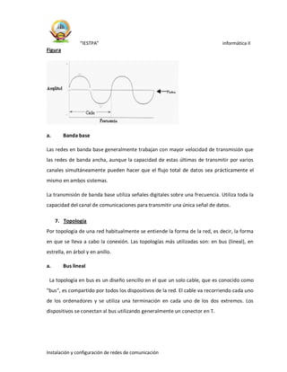 “IESTPA” informática II
Instalación y configuración de redes de comunicación
Figura
a. Banda base
Las redes en banda base generalmente trabajan con mayor velocidad de transmisión que
las redes de banda ancha, aunque la capacidad de estas últimas de transmitir por varios
canales simultáneamente pueden hacer que el flujo total de datos sea prácticamente el
mismo en ambos sistemas.
La transmisión de banda base utiliza señales digitales sobre una frecuencia. Utiliza toda la
capacidad del canal de comunicaciones para transmitir una única señal de datos.
7. Topología
Por topología de una red habitualmente se entiende la forma de la red, es decir, la forma
en que se lleva a cabo la conexión. Las topologías más utilizadas son: en bus (lineal), en
estrella, en árbol y en anillo.
a. Bus lineal
La topología en bus es un diseño sencillo en el que un solo cable, que es conocido como
"bus", es compartido por todos los dispositivos de la red. El cable va recorriendo cada uno
de los ordenadores y se utiliza una terminación en cada uno de los dos extremos. Los
dispositivos se conectan al bus utilizando generalmente un conector en T.
 