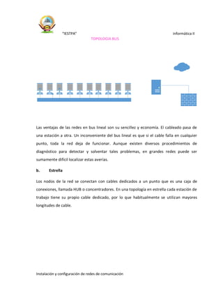 “IESTPA” informática II
Instalación y configuración de redes de comunicación
TOPOLOGIA BUS
Las ventajas de las redes en bus lineal son su sencillez y economía. El cableado pasa de
una estación a otra. Un inconveniente del bus lineal es que si el cable falla en cualquier
punto, toda la red deja de funcionar. Aunque existen diversos procedimientos de
diagnóstico para detectar y solventar tales problemas, en grandes redes puede ser
sumamente difícil localizar estas averías.
b. Estrella
Los nodos de la red se conectan con cables dedicados a un punto que es una caja de
conexiones, llamada HUB o concentradores. En una topología en estrella cada estación de
trabajo tiene su propio cable dedicado, por lo que habitualmente se utilizan mayores
longitudes de cable.
 