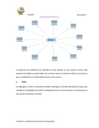 “IESTPA” informática II
Instalación y configuración de redes de comunicación
La detección de problemas de cableado en este sistema es muy simple al tener cada
estación de trabajo su propio cable. Por la misma razón, la resistencia fallos es muy alta ya
que un problema en un cable afectará sólo a este usuario.
c. Árbol
La topología en árbol se denomina también topología en estrella distribuida. Al igual que
sucedía en la topología en estrella, los dispositivos de la red se conectan a un punto que es
una caja de conexiones, llamado
TOPOLOGIA ESTRELLA
 