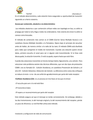 “IESTPA” informática II
Instalación y configuración de redes de comunicación
En el método determinístico, cada estación tiene asegurada su oportunidad de transmitir
siguiendo un criterio rotatorio.
Acceso por contención, aleatorio o no determinístico
Los métodos aleatorios o por contención utilizan redes con topología en bus; su señal se
propaga por toda la red y llega a todos los ordenadores. Este sistema de enviar la señal se
conoce como brocadas.
El método de contención más común es el CSMA (Carrier Sense Multiple Access) o en
castellano Acceso Múltiple Sensible a la Portadora. Opera bajo el principio de escuchar
antes de hablar, de manera similar a la radio de las taxis. El método CSMA está diseñado
para redes que comparten el medio de transmisión. Cuando una estación quiere enviar
datos, primero escucha el canal para ver si alguien está transmitiendo. Si la línea está
desocupada, la estación transmite. Si está ocupada, espera hasta que esté libre.
Cuando dos estaciones transmiten al mismo tiempo habrá, lógicamente, una colisión. Para
solucionar este problema existen dos técnicas diferentes, que son dos tipos de protocolos
CSMA: uno es llamado CA - Colisión Avoidance, en castellano Prevención de Colisión y el
otro CD - Colisión Detection, Detección de Colisión. La diferencia entre estos dos enfoques
se reduce al envío –o no– de una señal de agradecimiento por parte del nodo receptor:
•Collision Avoidance (CA): es un proceso en tres fases en las que el emisor:
-1º escucha para ver si la red está libre
-2º transmite el dato
-3º espera un reconocimiento por parte del receptor
Este método asegura así que el mensaje se recibe correctamente. Sin embargo, debido a
las dos transmisiones, la del mensaje original y la del reconocimiento del receptor, pierde
un poco de eficiencia. La red EherNet utiliza este método.
 
