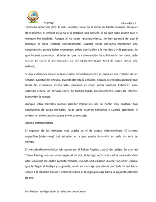 “IESTPA” informática II
Instalación y configuración de redes de comunicación
•Colisión Detection (CD): Es más sencillo, recuerda al modo de hablar humano. Después
de transmitir, el emisor escucha si se produce una colisión. Si no oye nada asume que el
mensaje fue recibido. Aunque al no haber reconocimiento, no hay garantía de que el
mensaje se haya recibido correctamente. Cuando varias personas mantienen una
conversación, puede haber momentos en los que hablen a la vez dos o más personas. La
que intenta comunicar, al detectar que su conversación ha colisionado con otra, debe
iniciar de nuevo la conversación. La red AppleTalk (Local Talk) de Apple utiliza este
método.
Si dos estaciones inician la transmisión simultáneamente se produce una colisión de las
señales. La estación emisora, cuando detecta la colisión, bloquea la red para asegurar que
todas las estaciones involucradas procesan el envío como erróneo. Entonces, cada
estación espera un periodo corto de tiempo fijado aleatoriamente, antes de intentar
transmitir de nuevo.
Aunque estos métodos puedan parecer imprecisos son de hecho muy exactos. Bajo
condiciones de carga normales, raras veces ocurren colisiones y cuando aparecen, el
emisor lo reintentará hasta que envíe su mensaje.
Acceso determinístico
El segundo de los métodos más usados es el de acceso determinístico. El sistema
específico (determina) qué estación es la que puede transmitir en cada instante de
tiempo.
El método determinístico más usado es- el Token Passing o pasó de testigo. En una red
Token Passing una secuencia especial de bits, el testigo, recorre la red de una estación a
otra siguiendo un orden predeterminado. Cuando una estación quiere transmitir, espera
que le llegue el testigo y lo guarda; envía su mensaje que circula por toda la red hasta
volver a la estación emisora, entonces libera el testigo que viaja hasta la siguiente estación
de red.
 