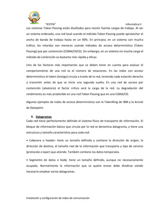 “IESTPA” informática II
Instalación y configuración de redes de comunicación
Los sistemas Token Passing están diseñados para resistir fuertes cargas de trabajo. Al ser
un sistema ordenado, una red local usando el método Token Passing puede aprovechar el
ancho de banda de trabajo hasta en un 90%. En principio, en un sistema con mucho
tráfico, los retardos son menores usando métodos de acceso determinístico (Token
Passing) que por contención (CSMA/CACD). Sin embargo, en un sistema sin mucha carga el
método de contención es bastante más rápido y eficaz.
Uno de los factores más importantes que se deben tener en cuenta para evaluar el
comportamiento de una red es el número de estaciones. En las redes con acceso
determinístico el token (testigo) circula a través de la red, teniendo cada estación derecho
a transmitir antes de que se inicie una segunda vuelta. En una red de acceso por
contención (aleatorio) el factor crítico será la carga de la red. La degradación del
rendimiento es más predecible en una red Token Passing que en una CSMA/CD.
Algunos ejemplos de redes de acceso determinístico son la TokenRing de IBM y la Arcnet
de Datapoint.
9. Datagramas
Cada red tiene perfectamente definido el sistema físico de transporte de información. El
bloque de información básico que circula por la red se denomina datagrama, y tiene una
estructura y tamaño característico para cada red:
• Cabecera o header: tiene un tamaño definido y contiene la dirección de origen, la
dirección de destino, el tamaño real de la información que transporta y tipo de servicio
(protocolo o layer) que atiende. También contiene los datos temporales.
• Segmento de datos o body: tiene un tamaño definido, aunque no necesariamente
ocupado. Normalmente la información que se quiere enviar debe dividirse siendo
necesario emplear varios datagramas.
 