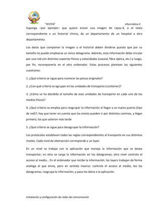 “IESTPA” informática II
Instalación y configuración de redes de comunicación
Suponga –por ejemplo– que quiere enviar una imagen de rayos-X, o el texto
correspondiente a un historial clínico, de un departamento de un hospital a otro
departamento.
Los datos que componen la imagen o el historial deben dividirse puesto que por su
tamaño no puede emplearse un único datagrama. Además, esta información debe circular
por una red con distintos soportes físicos y velocidades (coaxial, fibra óptica, etc.) y luego,
por fin, recomponerla en el otro ordenador. Estos procesos plantean las siguientes
cuestiones:
1. ¿Qué criterio se sigue para numerar las piezas originales?
2. ¿Con qué criterio se agrupan en las unidades de transporte (conteiner)?
3. ¿Cómo se ha decidido el tamaño de esas unidades de transporte en cada uno de los
medios físicos?
4. ¿Qué criterio se emplea para reagrupar la información al llegar a un nuevo puerto (tipo
de red)?; hay que tener en cuenta que los envíos pueden ir por distintos caminos, y llegar
primero, los que salieron más tarde
5. ¿Qué criterio se sigue para desagrupar la información?
Los protocolos establecen todas las reglas correspondientes al transporte en sus distintos
niveles. Cada nivel de abstracción corresponde a un layer.
En un nivel se trabaja con la aplicación que maneja la información que se desea
transportar; en otro se carga la información en los datagramas; otro nivel controla el
acceso al medio… En el ordenador que recibe la información, los layers trabajan de forma
análoga al que envía, pero en sentido inverso: controla el acceso al medio, lee los
datagramas, reagrupa la información, y pasa los datos a la aplicación.
 