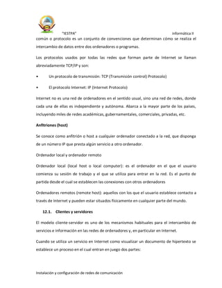 “IESTPA” informática II
Instalación y configuración de redes de comunicación
común o protocolo es un conjunto de convenciones que determinan cómo se realiza el
intercambio de datos entre dos ordenadores o programas.
Los protocolos usados por todas las redes que forman parte de Internet se llaman
abreviadamente TCP/IP y son:
• Un protocolo de transmisión: TCP (Transmisión control) Protocolo)
• El protocolo Internet: IP (Internet Protocolo)
Internet no es una red de ordenadores en el sentido usual, sino una red de redes, donde
cada una de ellas es independiente y autónoma. Abarca a la mayor parte de los países,
incluyendo miles de redes académicas, gubernamentales, comerciales, privadas, etc.
Anfitriones (host)
Se conoce como anfitrión o host a cualquier ordenador conectado a la red, que disponga
de un número IP que presta algún servicio a otro ordenador.
Ordenador local y ordenador remoto
Ordenador local (local host o local computer): es el ordenador en el que el usuario
comienza su sesión de trabajo y el que se utiliza para entrar en la red. Es el punto de
partida desde el cual se establecen las conexiones con otros ordenadores
Ordenadores remotos (remote host): aquellos con los que el usuario establece contacto a
través de Internet y pueden estar situados físicamente en cualquier parte del mundo.
12.1. Clientes y servidores
El modelo cliente-servidor es uno de los mecanismos habituales para el intercambio de
servicios e información en las redes de ordenadores y, en particular en Internet.
Cuando se utiliza un servicio en Internet como visualizar un documento de hipertexto se
establece un proceso en el cual entran en juego dos partes:
 