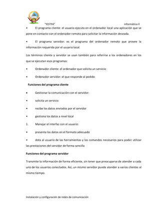 “IESTPA” informática II
Instalación y configuración de redes de comunicación
• El programa cliente: el usuario ejecuta en el ordenador local una aplicación que se
pone en contacto con el ordenador remoto para solicitar la información deseada.
• El programa servidor: es el programa del ordenador remoto que provee la
información requerida por el usuario local.
Los términos cliente y servidor se usan también para referirse a los ordenadores en los
que se ejecutan esos programas:
• Ordenador cliente: el ordenador que solicita un servicio
• Ordenador servidor: el que responde al pedido
Funciones del programa cliente
 Gestionar la comunicación con el servidor:
• solicita un servicio
• recibe los datos enviados por el servidor
• gestiona los datos a nivel local
1. Manejar el interfaz con el usuario:
• presenta los datos en el formato adecuado
• dota al usuario de las herramientas y los comandos necesarios para poder utilizar
las prestaciones del servidor de forma sencilla
Funciones del programa servidor
Transmite la información de forma eficiente, sin tener que preocuparse de atender a cada
uno de los usuarios conectados. Así, un mismo servidor puede atender a varios clientes al
mismo tiempo.
 