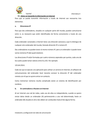 “IESTPA” informática II
Instalación y configuración de redes de comunicación
13. Cómo se transmite la información en Internet
Para que se pueda transmitir información a través de Internet son necesarios tres
elementos:
a. Direcciones IP
Para que dos ordenadores, situados en cualquier parte del mundo, puedan comunicarse
entre sí, es necesario que estén identificados de forma conveniente a través de una
dirección.
Cada ordenador conectado a Internet tiene una dirección exclusiva y que lo distingue de
cualquier otro ordenador del mundo, llamada dirección IP o número IP.
Dos ordenadores no pueden tener el mismo número IP, pero un ordenador sí puede tener
varios números IP (dot quad notation).
Las direcciones IP están formadas por cuatro números separados por puntos, cada uno de
los cuales puede tomar valores entre 0 y 255. Por ejemplo:
125.64.250.6
Cada vez que se ejecuta una aplicación para utilizar un servicio en Internet, el software de
comunicaciones del ordenador local necesita conocer la dirección IP del ordenador
remoto con el que se quiere entrar en contacto.
Como memorizar números resulta complicado existe un sistema de identificación por
nombres.
b. En caminadores o Routers en Internet
Al ser Internet una red de redes, cada una de ellas es independiente, cuando se quiere
enviar datos desde un ordenador (A) perteneciente a una red determinada, hasta un
ordenador (B) situado en otra red; deben ser conducidos hasta él de alguna forma.
 