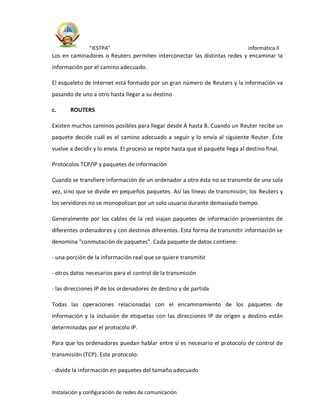 “IESTPA” informática II
Instalación y configuración de redes de comunicación
Los en caminadores o Reuters permiten interconectar las distintas redes y encaminar la
información por el camino adecuado.
El esqueleto de Internet está formado por un gran número de Reuters y la información va
pasando de uno a otro hasta llegar a su destino
c. ROUTERS
Existen muchos caminos posibles para llegar desde A hasta B. Cuando un Reuter recibe un
paquete decide cuál es el camino adecuado a seguir y lo envía al siguiente Reuter. Éste
vuelve a decidir y lo envía. El proceso se repite hasta que el paquete llega al destino final.
Protocolos TCP/IP y paquetes de información
Cuando se transfiere información de un ordenador a otro ésta no se transmite de una sola
vez, sino que se divide en pequeños paquetes. Así las líneas de transmisión, los Reuters y
los servidores no se monopolizan por un solo usuario durante demasiado tiempo.
Generalmente por los cables de la red viajan paquetes de información provenientes de
diferentes ordenadores y con destinos diferentes. Esta forma de transmitir información se
denomina "conmutación de paquetes". Cada paquete de datos contiene:
- una porción de la información real que se quiere transmitir
- otros datos necesarios para el control de la transmisión
- las direcciones IP de los ordenadores de destino y de partida
Todas las operaciones relacionadas con el encaminamiento de los paquetes de
información y la inclusión de etiquetas con las direcciones IP de origen y destino están
determinadas por el protocolo IP.
Para que los ordenadores puedan hablar entre sí es necesario el protocolo de control de
transmisión (TCP). Este protocolo:
- divide la información en paquetes del tamaño adecuado
 