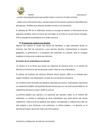 “IESTPA” informática II
Instalación y configuración de redes de comunicación
- numera esos paquetes para que puedan volver a unirse en el orden correcto
- añade cierta información extra, necesaria para la transmisión y posterior descodificación
del paquete. También para detectar posibles errores en la transmisión.
El software de TCP en el ordenador remoto se encarga de extraer la información de los
paquetes recibidos, estos no tienen por qué llegar en el orden en el que fueron enviados,
TCP se encarga de ensamblarlos en el orden correcto.
14. El sistema de nombres por dominio
Además del número IP existe otra forma de identificar a cada ordenador (host) en
Internet, más fácil de memorizar y que permite descifrar intuitivamente la situación
geográfica, la pertenencia o el propósito del ordenador en cuestión. Esto se consigue
mediante el sistema de nombres por dominio.
El nombre de los ordenadores en Internet
El número IP es la forma que tienen las máquinas de llamarse entre sí, el nombre de
dominio es la forma en que las personas suelen referirse a los ordenadores.
El sistema de nombres por dominio (Domain Name System, DNS) es un método para
asignar nombres a los ordenadores a través de una estructura jerárquica.
Los nombres están formados por palabras separadas por puntos. Cada palabra representa
un subdominio (FQDN: Full Qualified Domain Server) que a su vez está comprendido en un
subdominio de alcance mayor: web5.cti.unav.es
La primera palabra que aparece a la izquierda, por ejemplo: web5, es el nombre del
ordenador, su nombre lo distingue de otros ordenadores que están dentro del mismo
subdominio. Cada una de las palabras que siguen, corresponden a subdominios cada vez
más amplios y que contienen a los anteriores. La última palabra, a la derecha, es el
dominio principal o de primer nivel o de nivel superior.
 