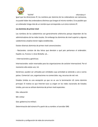 “IESTPA” informática II
Instalación y configuración de redes de comunicación
Igual que las direcciones IP, los nombres por dominio de los ordenadores son exclusivos,
no puede haber dos ordenadores distintos que tengan el mismo nombre. Sí es posible que
un ordenador tenga más de un nombre que corresponda a un único número IP.
Los dominios de primer nivel
Los nombres de los subdominios son generalmente arbitrarios porque dependen de los
administradores de las redes locales. Sin embargo los dominios de nivel superior y algunos
subdominios amplios tienen reglas establecidas.
Existen diversos dominios de primer nivel convencionales:
- Nacionales: constan de dos letras que denotan a qué país pertenece el ordenador.
España: es, Francia: ir, Gran Bretaña: uk...
- Internacionales y genéricos:
Internacionales: están reservados para las organizaciones de carácter internacional. Por el
momento sólo existe uno: int.
Genéricos: pueden ser utilizados por entidades cuya actividad se extiende a uno o varios
países. Comercial: con, organizaciones no comerciales: erg, recursos de red: net.
Estados Unidos es una excepción ya que no se usa la terminación US como dominio
principal. El motivo es que Internet tuvo su origen en las redes nacionales de Estados
Unidos, por eso se utilizan dominios de primer nivel especiales:
Edu: educación
Mil: militar
Gov: gobierno (no militar)
Determinación del número IP a partir de su nombre: el servidor DNS
 
