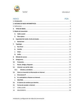 “IESTPA” informática II
Instalación y configuración de redes de comunicación
INDICE PGN
1. Introducción.............................................................................................................................. 4
2. HISTORIA DE REDES INFORMÁTICOS......................................................................................... 5
3. Definiciones ............................................................................................................................... 6
4. TIPOS DE REDES..................................................................................................................... 6
5. Medio de transmisión ............................................................................................................... 8
A. Cable coaxial...................................................................................................................... 8
C. Fibra óptica...................................................................................................................... 10
6. Capacidad del medio: Ancho de banda................................................................................ 11
a. Banda base ...................................................................................................................... 12
7. Topología............................................................................................................................. 12
a. Bus lineal ......................................................................................................................... 12
b. Estrella............................................................................................................................. 13
c. Árbol................................................................................................................................ 14
D. Anillo ............................................................................................................................... 15
8. Método de acceso ............................................................................................................... 16
9. Datagramas ......................................................................................................................... 19
10. Protocolos........................................................................................................................ 20
11. Reuter, Bridge y Repeater................................................................................................ 22
12. Internet: una red de redes............................................................................................... 22
12.1. Clientes y servidores ................................................................................................ 23
13. Cómo se transmite la información en Internet ................................................................ 25
a. Direcciones IP .................................................................................................................. 25
b. En caminadores o Routers en Internet............................................................................. 25
c. ROUTERS.......................................................................................................................... 26
14. El sistema de nombres por dominio................................................................................. 27
15. Formas de acceder a Internet .......................................................................................... 30
17. CONCLUCION: .................................................................................................................. 33
18. BIBLIOGRAFIA................................................................................................................... 34
 