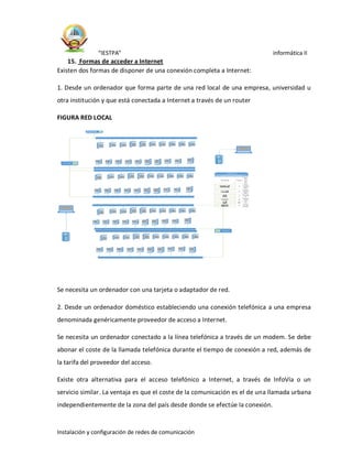“IESTPA” informática II
Instalación y configuración de redes de comunicación
15. Formas de acceder a Internet
Existen dos formas de disponer de una conexión completa a Internet:
1. Desde un ordenador que forma parte de una red local de una empresa, universidad u
otra institución y que está conectada a Internet a través de un router
FIGURA RED LOCAL
Se necesita un ordenador con una tarjeta o adaptador de red.
2. Desde un ordenador doméstico estableciendo una conexión telefónica a una empresa
denominada genéricamente proveedor de acceso a Internet.
Se necesita un ordenador conectado a la línea telefónica a través de un modem. Se debe
abonar el coste de la llamada telefónica durante el tiempo de conexión a red, además de
la tarifa del proveedor del acceso.
Existe otra alternativa para el acceso telefónico a Internet, a través de InfoVía o un
servicio similar. La ventaja es que el coste de la comunicación es el de una llamada urbana
independientemente de la zona del país desde donde se efectúe la conexión.
Símbolo To tal
Des
cri
pci
ón
Subtítulo de leyenda
Leyenda
2
Con
muta
dor
2
Conc
entra
dor
2
Portá
til
8
Ether
net
80 PC
2
Proy
ector
 