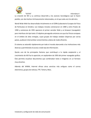 “IESTPA” informática II
Instalación y configuración de redes de comunicación
La creación de W3 y su continuo desarrollo y los avances tecnológicos que la hacen
posible, son dos hechos intrínsecamente relacionados, en el que cada uno tira del otro.
World Wide Web fue desarrollada inicialmente en el CERN (Laboratorio Europeo de Física
de Partículas) en Ginebra. Los trabajos iniciales comenzaron en 1989 y entre finales de
1990 y comienzos de 1991 aparecen el primer servidor Web y un browser (navegador)
para interfaces de tipo texto. El objetivo perseguido entonces era que los físicos europeos
en el ámbito de altas energías, cuyos grupos de trabajo estaban dispersos por varios
países, pudiesen intercambiar conocimientos y datos de modo eficiente.
El sistema se extendió rápidamente por todo el mundo abarcando a las instituciones más
diversas y permitiendo el acceso a todo tipo de información.
Quizás uno de los principales factores que contribuyó a la rápida aceptación y al
crecimiento de W3 fue la aparición, en septiembre de 1993 del primer navegador gráfico.
Éste permitía visualizar documentos que combinaban texto e imágenes en un formato
muy atractivo.
Además del WWW, Internet ofrece otros servicios más antiguos como el correo
electrónico, grupos de noticias, FTP, Telnet y Wais.
 