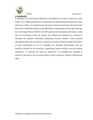 “IESTPA” informática II
Instalación y configuración de redes de comunicación
1. Introducción
A mediados de los 70 diversos fabricantes desarrollaron sus propios sistemas de redes
locales. Es en 1980 cuando Xerox, en cooperación con Digital Equipen Corporación e Intel,
desarrolla y publica las especificaciones del primer sistema comercial de red denominado
Ethernet. En 1986 IBM introdujo la red TokenRing. La mayor parte del mercado utiliza hoy
día la tecnología del tipo Ethernet. En 1982 aparecen los ordenadores personales, siendo
hoy una herramienta común de trabajo. Esta difusión del ordenador ha impuesto la
necesidad de compartir información, programas, recursos, acceder a otros sistemas
informáticos dentro de la empresa y conectarse con bases de datos situadas físicamente
en otros ordenadores, etc. En la actualidad, una adecuada interconexión entre los
usuarios y procesos de una empresa u organización, puede constituir una clara ventaja
competitiva. La reducción de costes de periféricos, o la facilidad para compartir y
transmitir información son los puntos claves en que se apoya la creciente utilización de
redes.
 