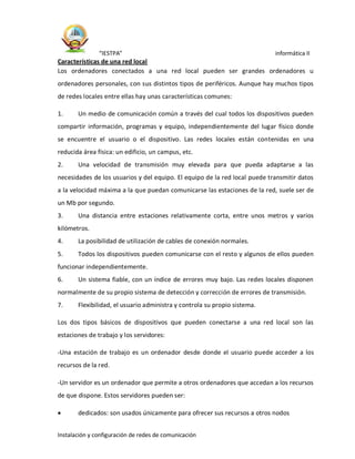 “IESTPA” informática II
Instalación y configuración de redes de comunicación
Características de una red local
Los ordenadores conectados a una red local pueden ser grandes ordenadores u
ordenadores personales, con sus distintos tipos de periféricos. Aunque hay muchos tipos
de redes locales entre ellas hay unas características comunes:
1. Un medio de comunicación común a través del cual todos los dispositivos pueden
compartir información, programas y equipo, independientemente del lugar físico donde
se encuentre el usuario o el dispositivo. Las redes locales están contenidas en una
reducida área física: un edificio, un campus, etc.
2. Una velocidad de transmisión muy elevada para que pueda adaptarse a las
necesidades de los usuarios y del equipo. El equipo de la red local puede transmitir datos
a la velocidad máxima a la que puedan comunicarse las estaciones de la red, suele ser de
un Mb por segundo.
3. Una distancia entre estaciones relativamente corta, entre unos metros y varios
kilómetros.
4. La posibilidad de utilización de cables de conexión normales.
5. Todos los dispositivos pueden comunicarse con el resto y algunos de ellos pueden
funcionar independientemente.
6. Un sistema fiable, con un índice de errores muy bajo. Las redes locales disponen
normalmente de su propio sistema de detección y corrección de errores de transmisión.
7. Flexibilidad, el usuario administra y controla su propio sistema.
Los dos tipos básicos de dispositivos que pueden conectarse a una red local son las
estaciones de trabajo y los servidores:
-Una estación de trabajo es un ordenador desde donde el usuario puede acceder a los
recursos de la red.
-Un servidor es un ordenador que permite a otros ordenadores que accedan a los recursos
de que dispone. Estos servidores pueden ser:
 dedicados: son usados únicamente para ofrecer sus recursos a otros nodos
 