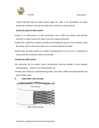 “IESTPA” informática II
Instalación y configuración de redes de comunicación
Existen distintos tipos de cable coaxial, según las redes o las necesidades de mayor
protección o distancia. Este tipo de cable sólo lo utilizan las redes Ethernet.
Existen dos tipos de cable coaxial:
cable Tic o cable grueso: es más voluminoso, caro y difícil de instalar, pero permite
conectar un mayor número de nodos y alcanzar mayores distancias.
cable Thin o cable fino, también conocido como cheapernet por ser más económico y fácil
de instalar. Sólo se utiliza para redes con un número reducido de nodos.
Ambos tipos de cable pueden ser usados simultáneamente en una red. La velocidad de
transmisión de la señal por ambos es de 10 Mb.
Ventajas del cable coaxial:
La protección de las señales contra interferencias eléctricas debida a otros equipos,
fotocopiadoras, motores luces fluorescentes, etc.
Puede cubrir distancias relativamente grandes, entre 185 y 1500 metros dependiendo del
tipo de cable usado.
B. Cable bifilar o par trenzado
 