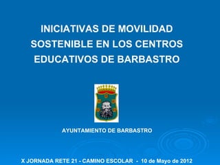 INICIATIVAS DE MOVILIDAD
   SOSTENIBLE EN LOS CENTROS
    EDUCATIVOS DE BARBASTRO




             AYUNTAMIENTO DE BARBASTRO




X JORNADA RETE 21 - CAMINO ESCOLAR - 10 de Mayo de 2012
 