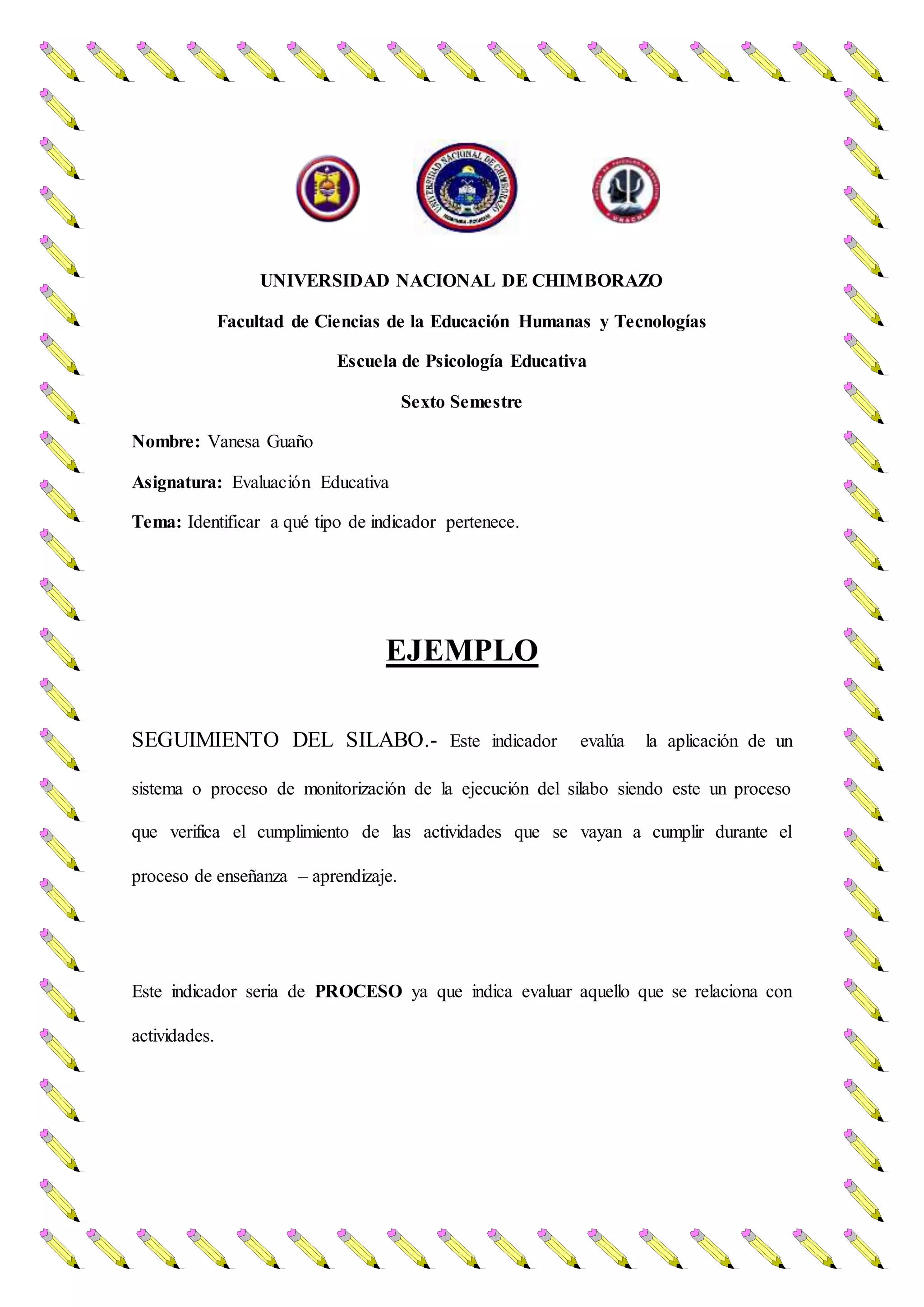 UNIVERSIDAD NACIONAL DE CHIMBORAZO
Facultad de Ciencias de la Educación Humanas y Tecnologías
Escuela de Psicología Educativa
Sexto Semestre
Nombre: Vanesa Guaño
Asignatura: Evaluación Educativa
Tema: Identificar a qué tipo de indicador pertenece.
EJEMPLO
SEGUIMIENTO DEL SILABO.- Este indicador evalúa la aplicación de un
sistema o proceso de monitorización de la ejecución del silabo siendo este un proceso
que verifica el cumplimiento de las actividades que se vayan a cumplir durante el
proceso de enseñanza – aprendizaje.
Este indicador seria de PROCESO ya que indica evaluar aquello que se relaciona con
actividades.